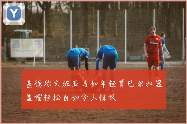 基德称文班亚马如年轻贾巴尔扣篮盖帽轻松自如令人惊叹