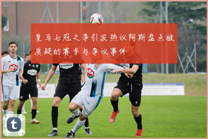 皇马七冠之争引发热议阿斯盘点被质疑的赛季与争议事件