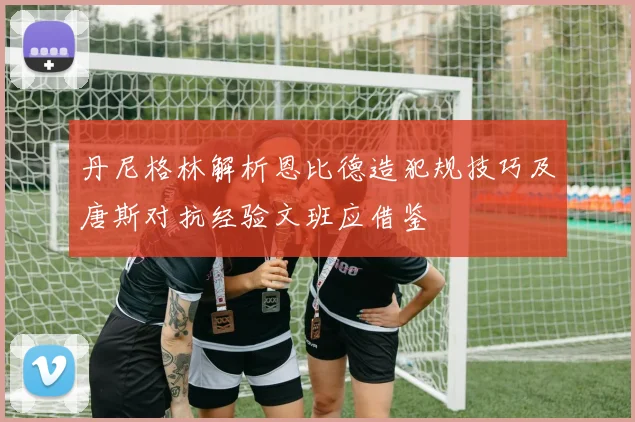 丹尼格林解析恩比德造犯规技巧及唐斯对抗经验文班应借鉴
