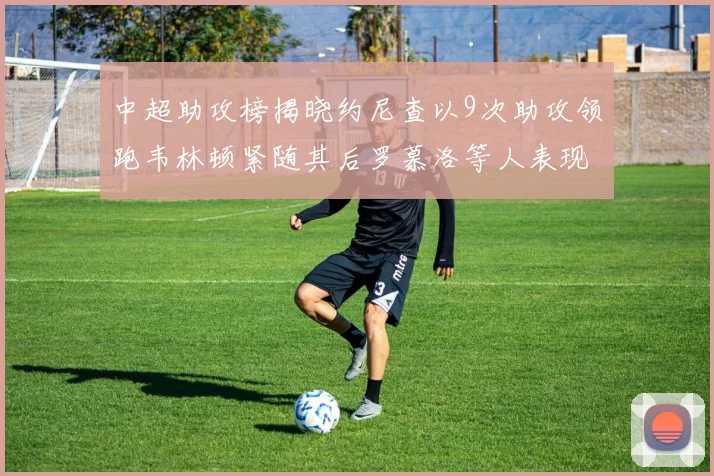 中超助攻榜揭晓约尼查以9次助攻领跑韦林顿紧随其后罗慕洛等人表现不俗