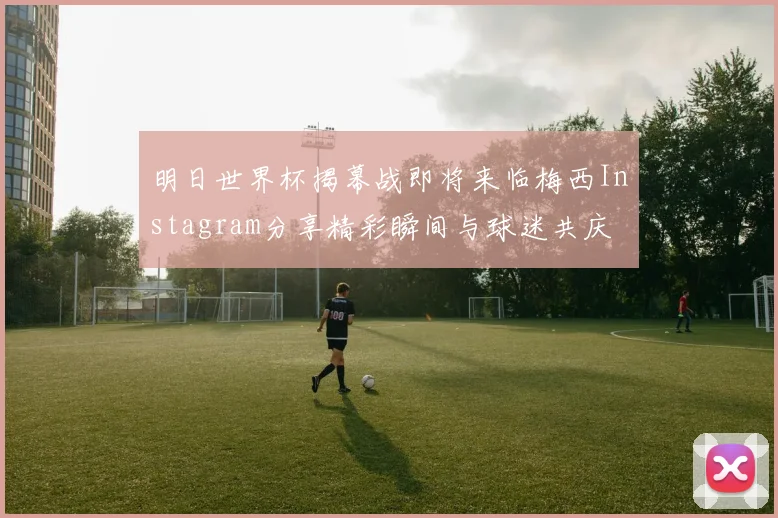 明日世界杯揭幕战即将来临梅西Instagram分享精彩瞬间与球迷共庆