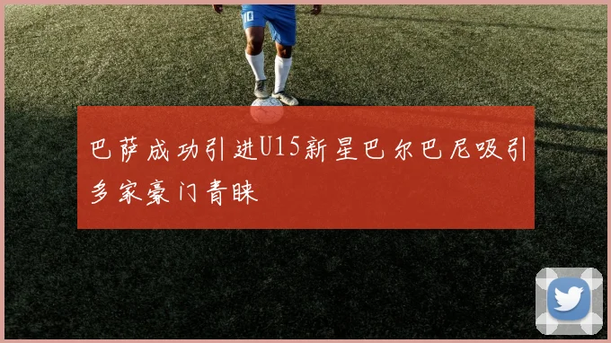 巴萨成功引进U15新星巴尔巴尼吸引多家豪门青睐