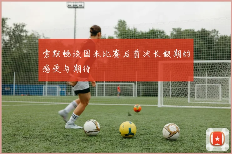 索默畅谈国米比赛后首次长假期的感受与期待