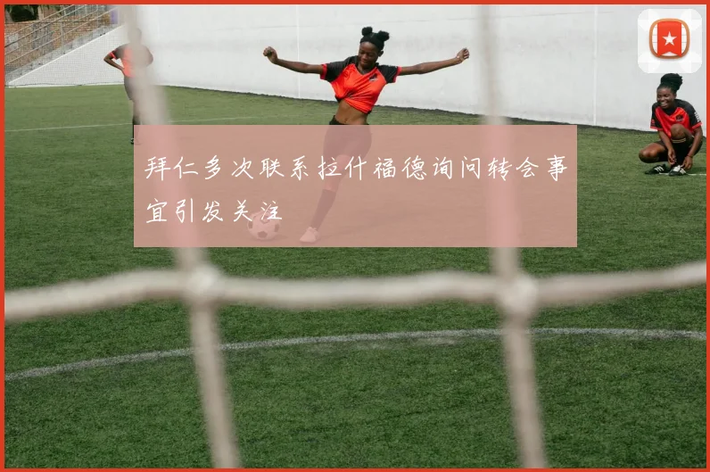 拜仁多次联系拉什福德询问转会事宜引发关注