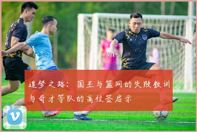 追梦之路：国王与篮网的失败教训与奇才等队的高位签启示