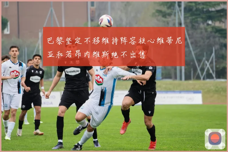 巴黎坚定不移维持阵容核心维蒂尼亚和若昂内维斯绝不出售