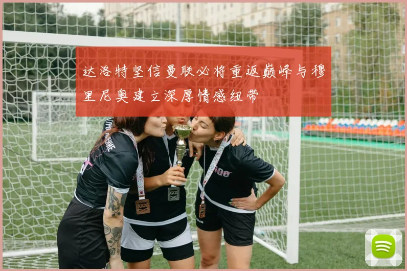 达洛特坚信曼联必将重返巅峰与穆里尼奥建立深厚情感纽带