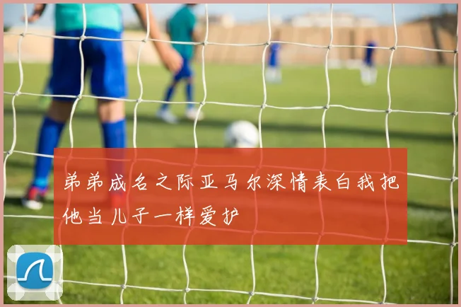 弟弟成名之际亚马尔深情表白我把他当儿子一样爱护