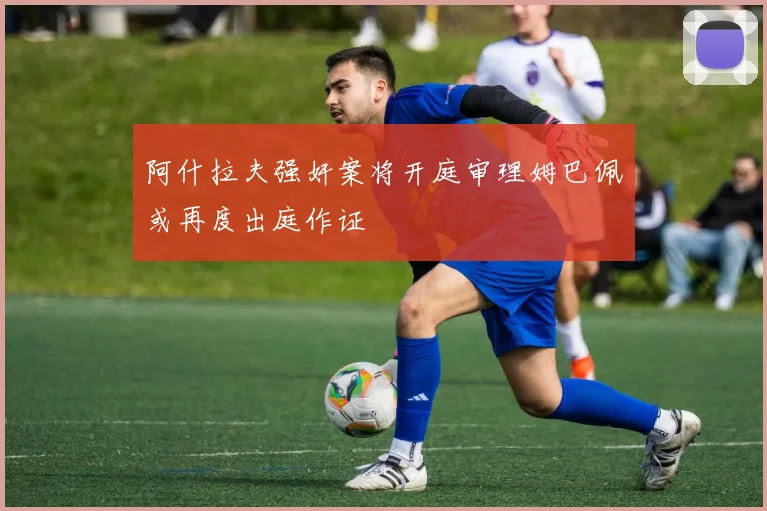 阿什拉夫强奸案将开庭审理姆巴佩或再度出庭作证