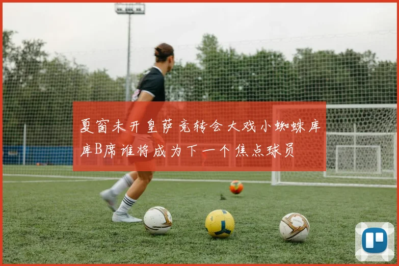夏窗未开皇萨竞转会大戏小蜘蛛库库B席谁将成为下一个焦点球员