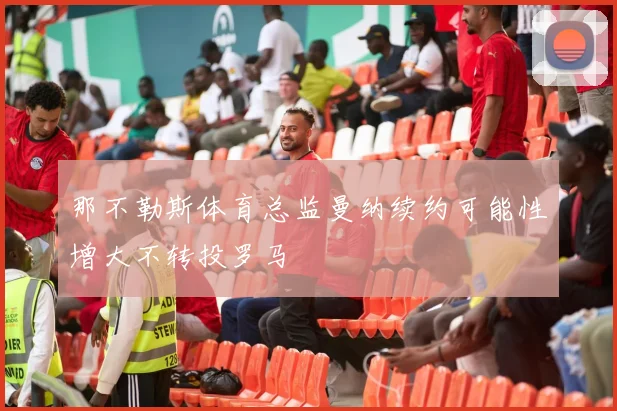那不勒斯体育总监曼纳续约可能性增大不转投罗马
