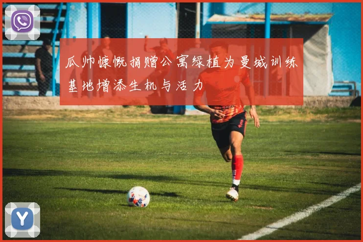 瓜帅慷慨捐赠公寓绿植为曼城训练基地增添生机与活力