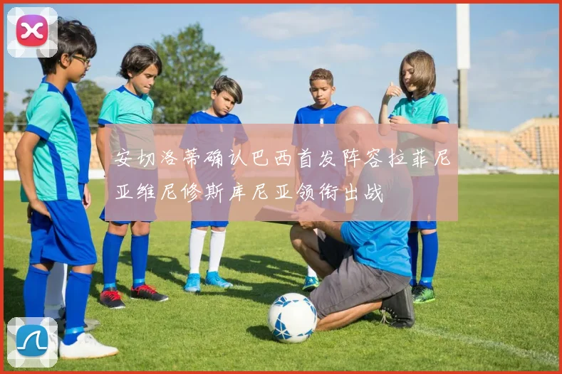 安切洛蒂确认巴西首发阵容拉菲尼亚维尼修斯库尼亚领衔出战