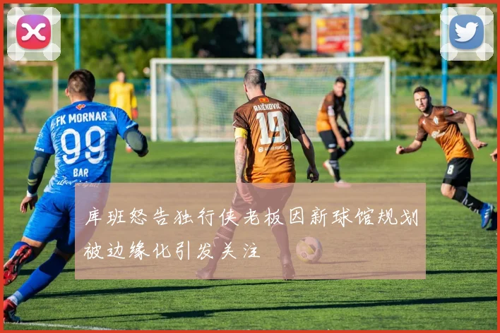 库班怒告独行侠老板因新球馆规划被边缘化引发关注