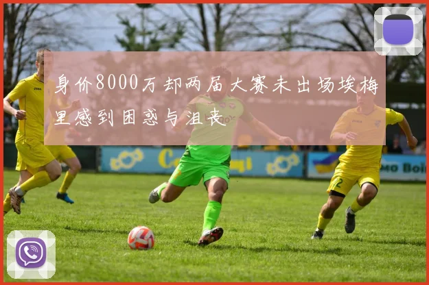 身价8000万却两届大赛未出场埃梅里感到困惑与沮丧