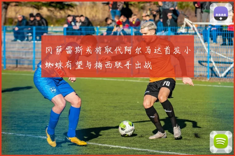 冈萨雷斯或将取代阿尔马达首发小蜘蛛有望与梅西联手出战