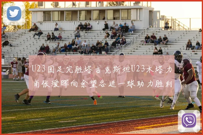 U23国足完胜塔吉克斯坦U23木塔力甫张瑷晖向余望各进一球助力胜利