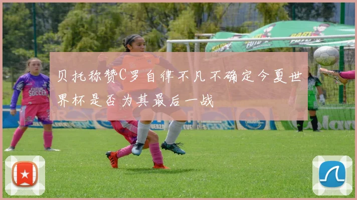 贝托称赞C罗自律不凡不确定今夏世界杯是否为其最后一战