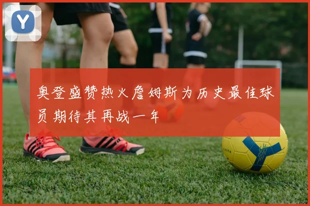 奥登盛赞热火詹姆斯为历史最佳球员期待其再战一年