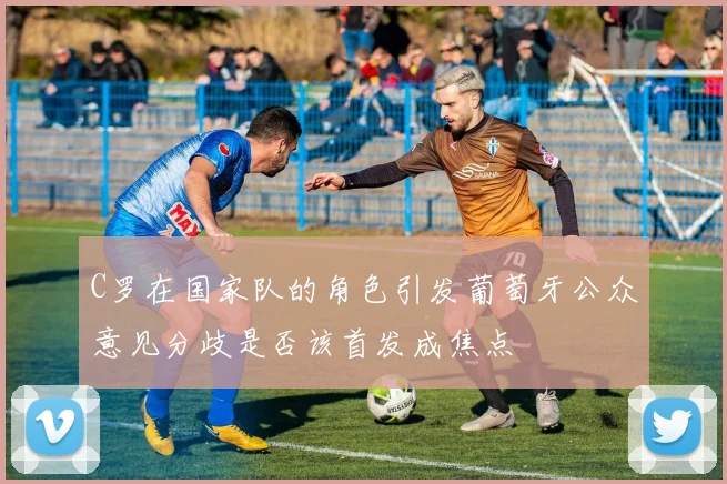 C罗在国家队的角色引发葡萄牙公众意见分歧是否该首发成焦点