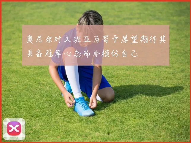 奥尼尔对文班亚马寄予厚望期待其具备冠军心态而非模仿自己