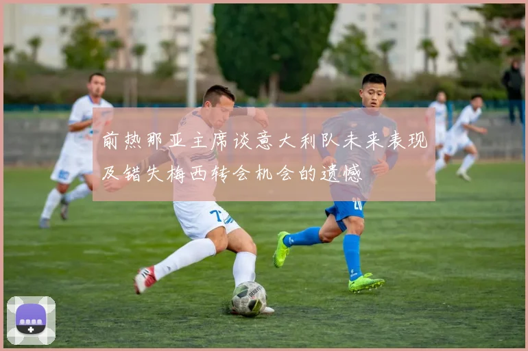 前热那亚主席谈意大利队未来表现及错失梅西转会机会的遗憾