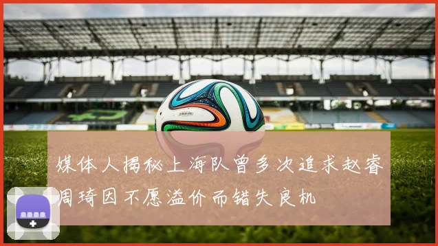 媒体人揭秘上海队曾多次追求赵睿周琦因不愿溢价而错失良机