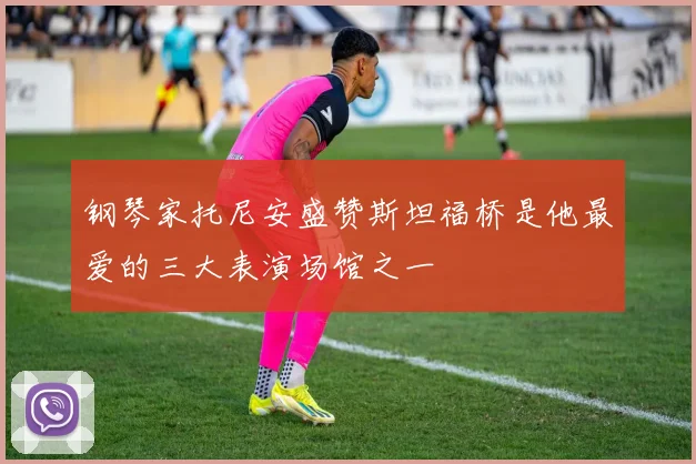 钢琴家托尼安盛赞斯坦福桥是他最爱的三大表演场馆之一
