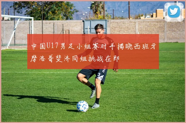 中国U17男足小组赛对手揭晓西班牙摩洛哥斐济同组挑战在即